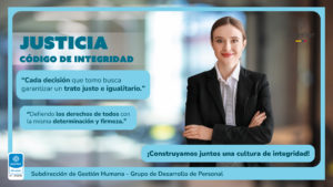 Justicia CÓDIGO DE INTEGRIDAD “Cada decisión que tomo busca garantizar un trato justo e igualitario.” “Defiendo los derechos de todos con la misma determinación y firmeza.” ¡Construyamos juntos una cultura de integridad! Subdirección de Gestión Humana - Grupo de Desarrollo de Personal