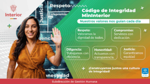Código de Integridad MinInterior Nuestros valores nos guían cada día Respeto: Valoramos la dignidad de todos. Compromiso: Servimos con dedicación. Diligencia: Trabajamos con eficiencia. Honestidad: Actuamos con transparencia. Justicia: Garantizamos equidad. ¡Construyamos juntos una cultura de integridad! Subdirección de Gestión Humana