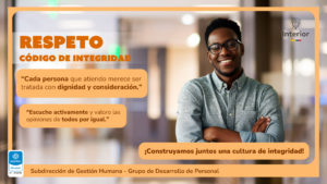 Respeto CÓDIGO DE INTEGRIDAD “Cada persona que atiendo merece ser tratada con dignidad y consideración.” “Escucho activamente y valoro las opiniones de todos por igual.” ¡Construyamos juntos una cultura de integridad! Subdirección de Gestión Humana - Grupo de Desarrollo de Personal