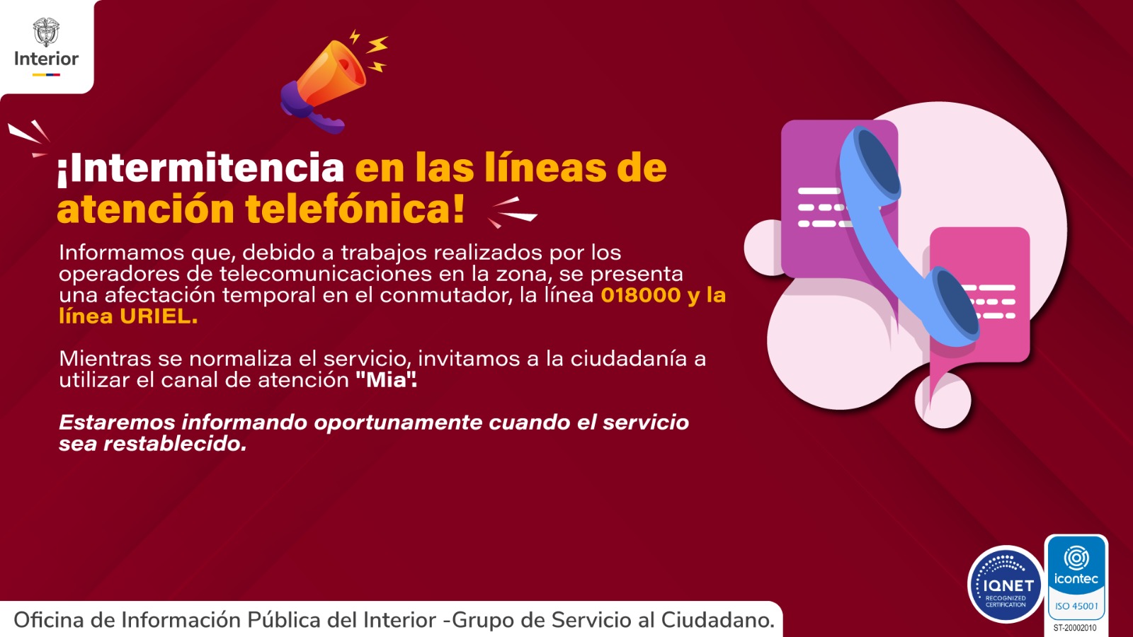 intermitencia Intermitencia en las líneas de atención telefónica Informamos a la ciudadanía que, debido a trabajos realizados por los operadores de telecomunicaciones en la zona, se presenta una afectación temporal en el conmutador, la línea 018000 y la línea URIEL. Mientras se normaliza el servicio, invitamos a utilizar el canal de atención "Mía". Informaremos oportunamente cuando el servicio sea restablecido.