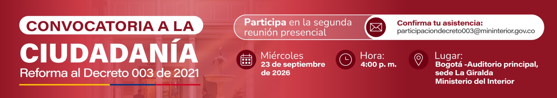 Convocatoria a la ciudadanía- reforma del Decreto 003 de 2021 Las propuestas podrán enviarse hasta el miércoles 16 de septiembre de 2026 al buzón “participaciondecreto003@mininterior.gov.co”.</p>
<p>Adicionalmente, el Ministerio invita a las personas y organizaciones int3eresadas a participar en una reunión presencial de socialización y discusión, que se realizará el jueves 17 de septiembre de 2026 a las 9:00 a.m., en el auditorio principal de la sede La Giralda del Ministerio del Interior. La asistencia deberá reportarse al mismo correo donde se envían las propuestas de reforma indicando nombre completo y documento de identidad de quien asistirá.