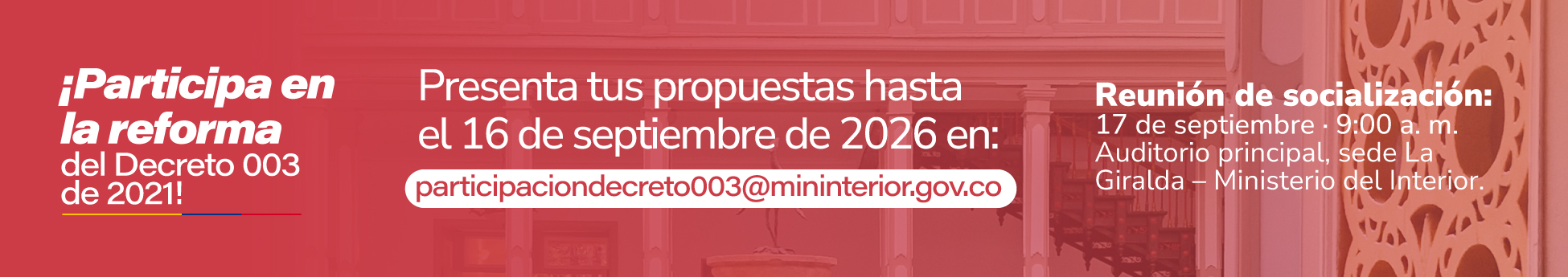 Las propuestas podrán enviarse hasta el miércoles 16 de septiembre de 2026 al buzón “participaciondecreto003@mininterior.gov.co”.</p>
<p>Adicionalmente, el Ministerio invita a las personas y organizaciones int3eresadas a participar en una reunión presencial de socialización y discusión, que se realizará el jueves 17 de septiembre de 2026 a las 9:00 a.m., en el auditorio principal de la sede La Giralda del Ministerio del Interior. La asistencia deberá reportarse al mismo correo donde se envían las propuestas de reforma indicando nombre completo y documento de identidad de quien asistirá.